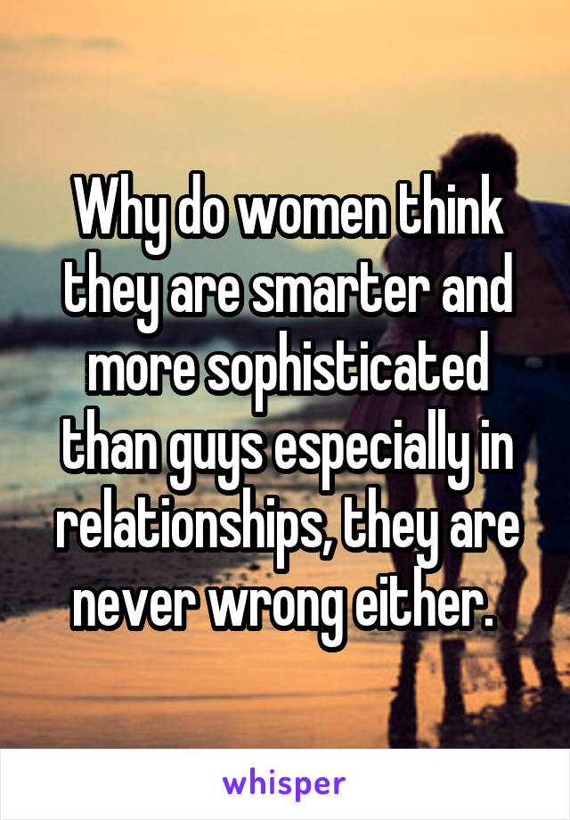 Why do women think they are smarter and more sophisticated than guys especially in relationships, they are never wrong either. 