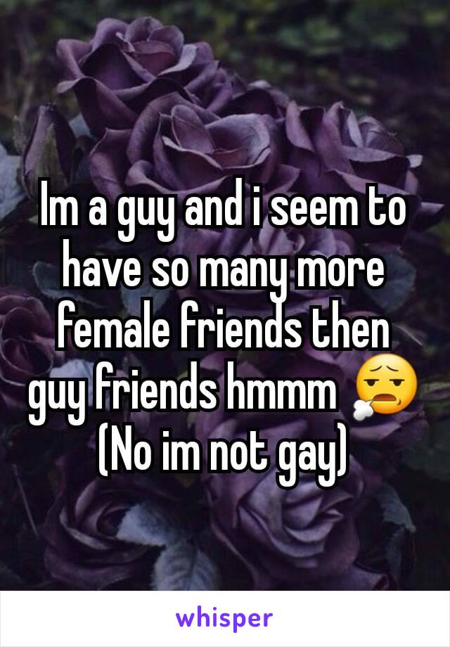 Im a guy and i seem to have so many more female friends then guy friends hmmm 😧
(No im not gay)
