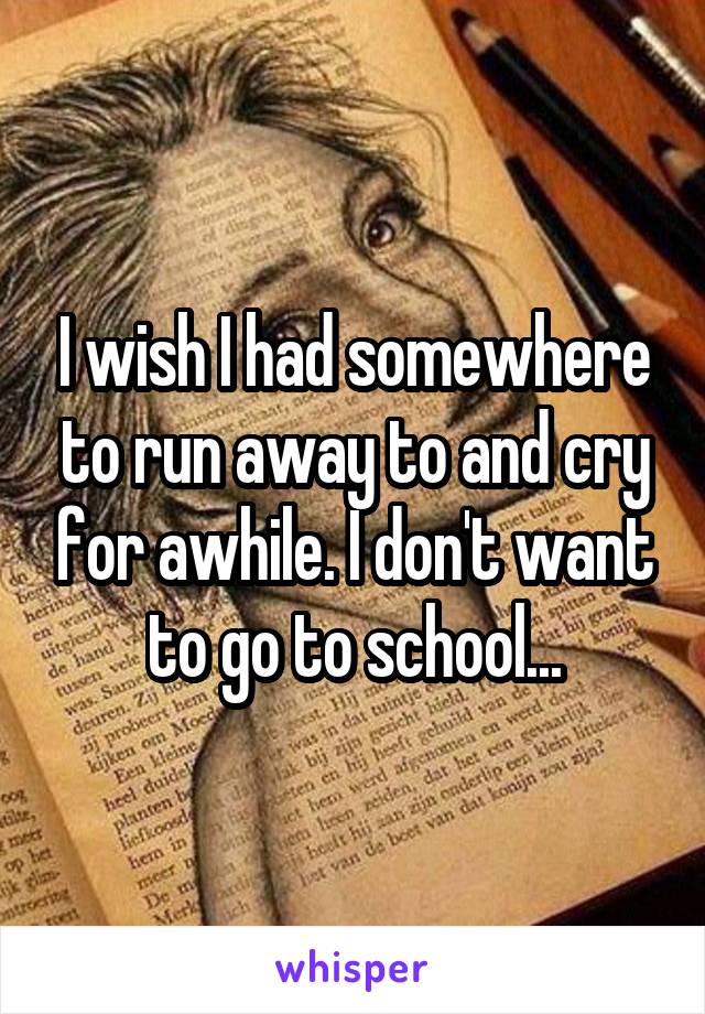 I wish I had somewhere to run away to and cry for awhile. I don't want to go to school...