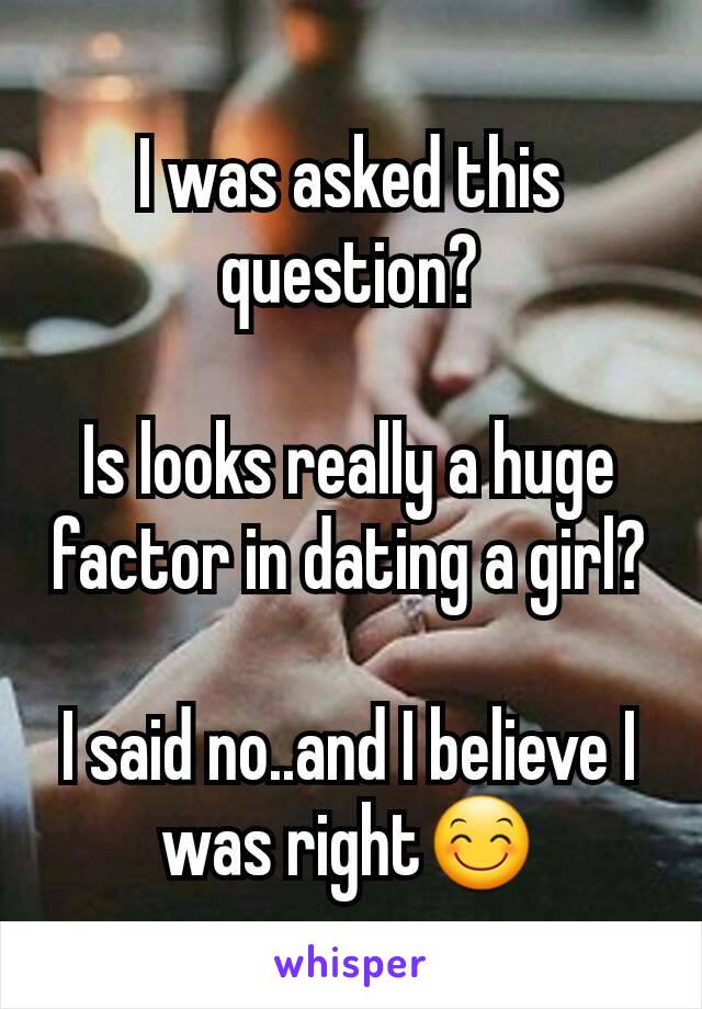 I was asked this question?

Is looks really a huge factor in dating a girl?

I said no..and I believe I was right😊