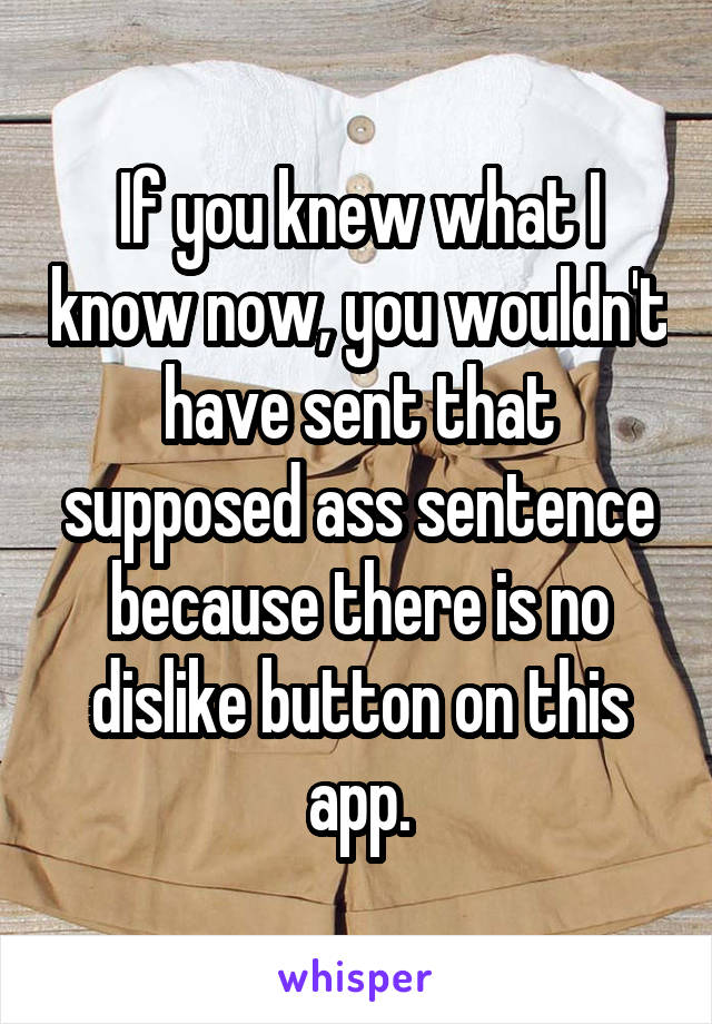 If you knew what I know now, you wouldn't have sent that supposed ass sentence because there is no dislike button on this app.