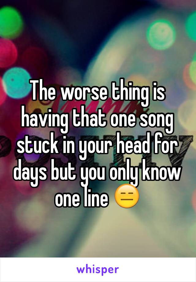 The worse thing is having that one song stuck in your head for days but you only know one line 😑