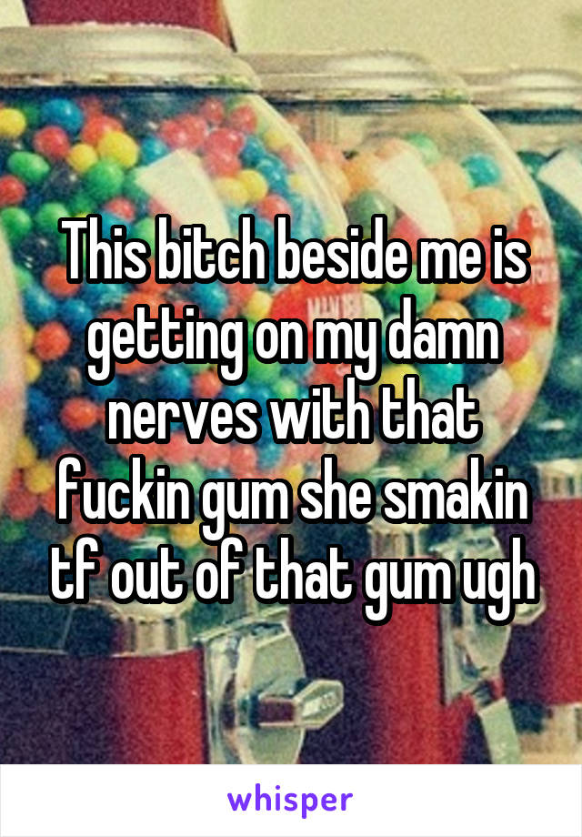 This bitch beside me is getting on my damn nerves with that fuckin gum she smakin tf out of that gum ugh