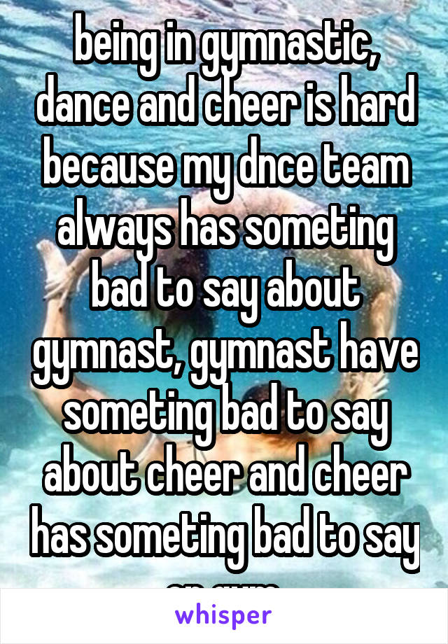 being in gymnastic, dance and cheer is hard because my dnce team always has someting bad to say about gymnast, gymnast have someting bad to say about cheer and cheer has someting bad to say on gym.