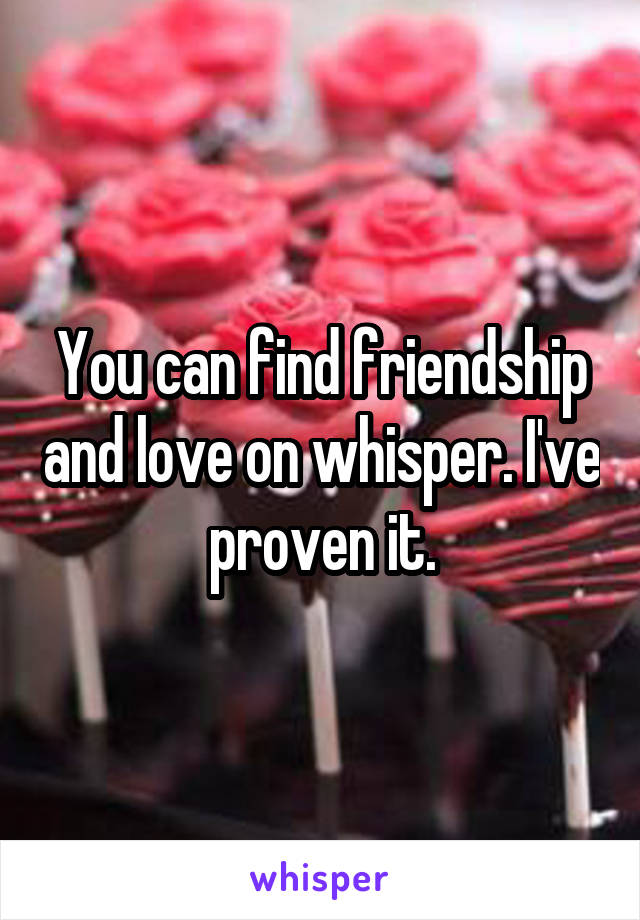 You can find friendship and love on whisper. I've proven it.