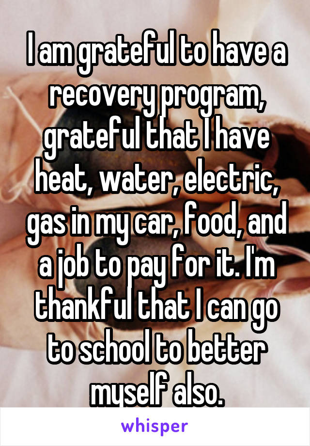 I am grateful to have a recovery program, grateful that I have heat, water, electric, gas in my car, food, and a job to pay for it. I'm thankful that I can go to school to better myself also.