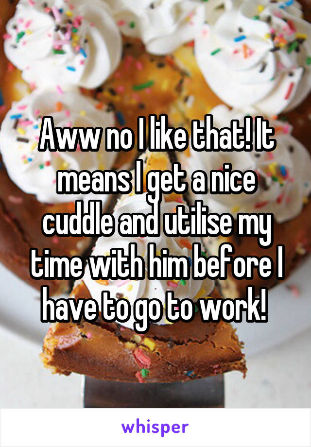 Aww no I like that! It means I get a nice cuddle and utilise my time with him before I have to go to work! 