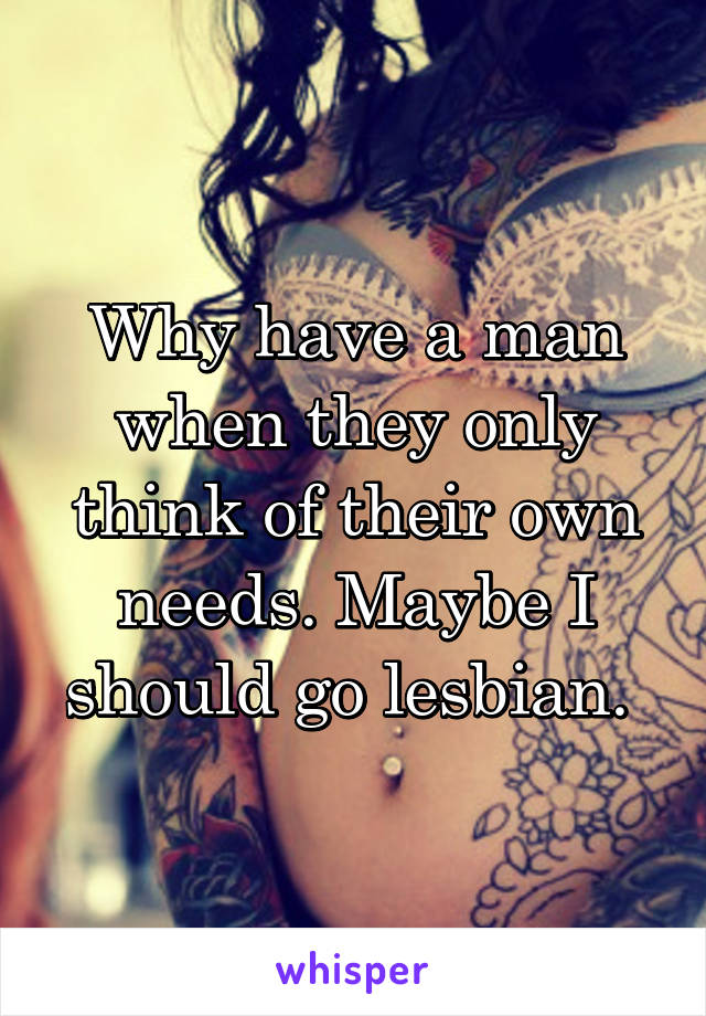 Why have a man when they only think of their own needs. Maybe I should go lesbian. 