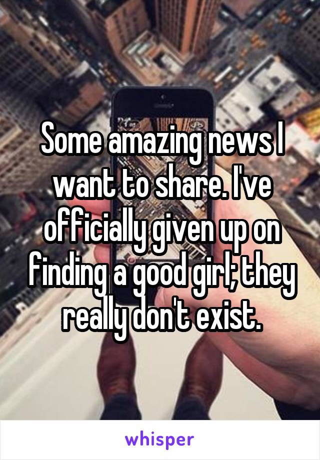 Some amazing news I want to share. I've officially given up on finding a good girl; they really don't exist.