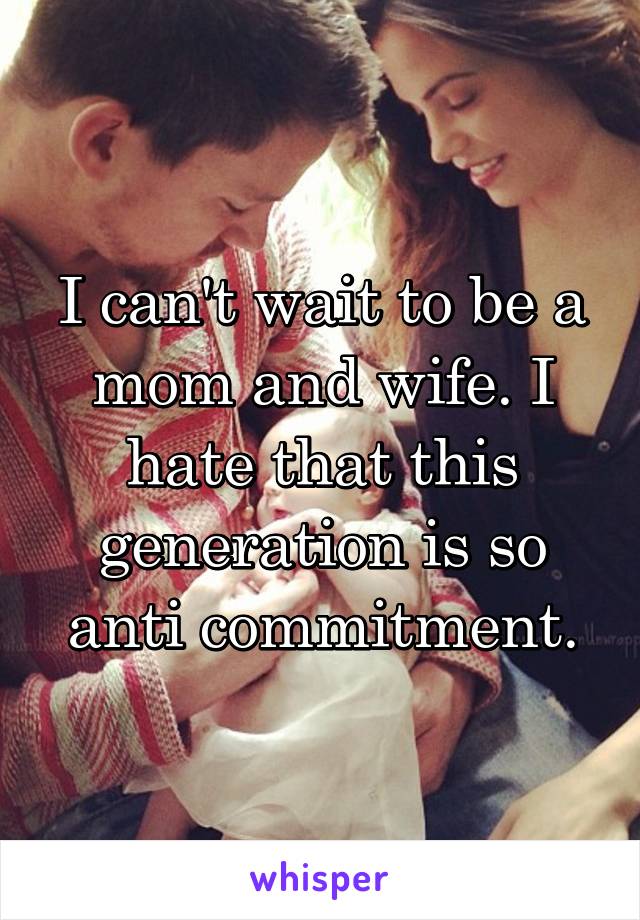 I can't wait to be a mom and wife. I hate that this generation is so anti commitment.