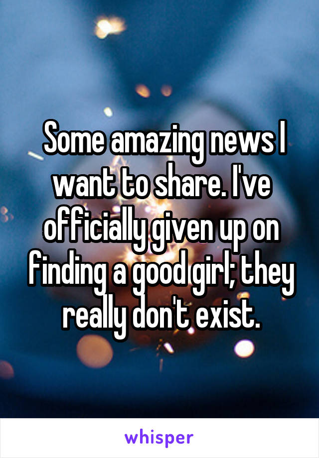  Some amazing news I want to share. I've officially given up on finding a good girl; they really don't exist.