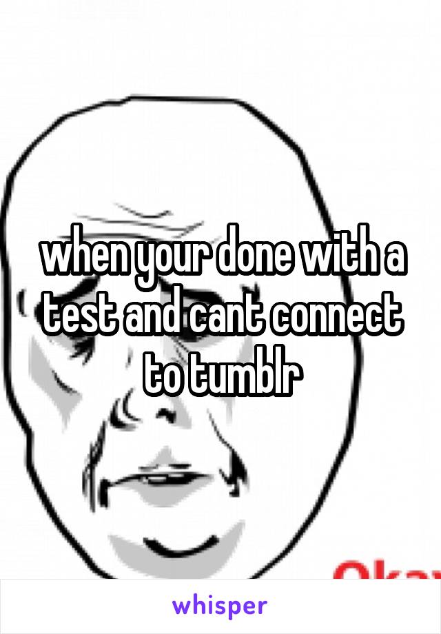 when your done with a test and cant connect to tumblr
