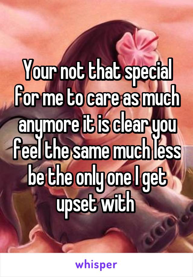 Your not that special for me to care as much anymore it is clear you feel the same much less be the only one I get upset with 