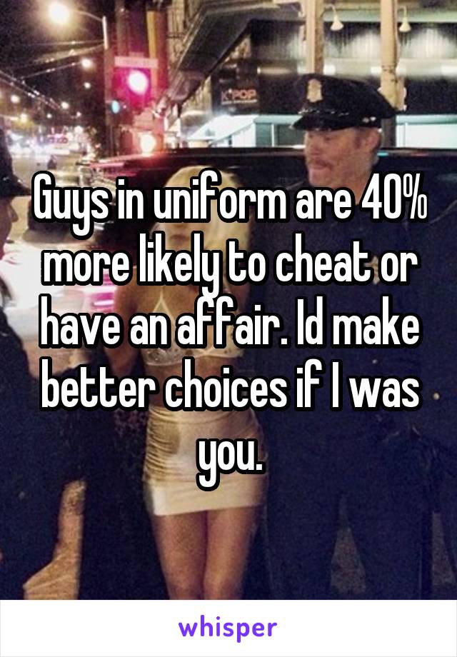 Guys in uniform are 40% more likely to cheat or have an affair. Id make better choices if I was you.