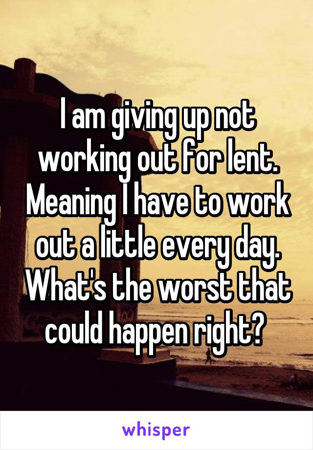 I am giving up not working out for lent. Meaning I have to work out a little every day. What's the worst that could happen right? 