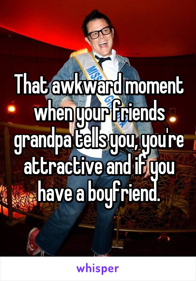 That awkward moment when your friends grandpa tells you, you're attractive and if you have a boyfriend.