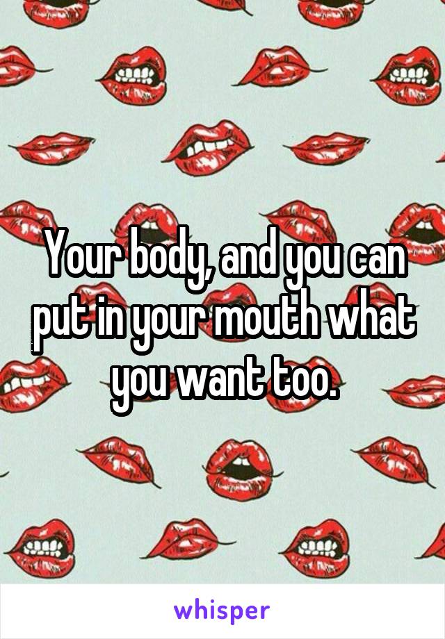 Your body, and you can put in your mouth what you want too.