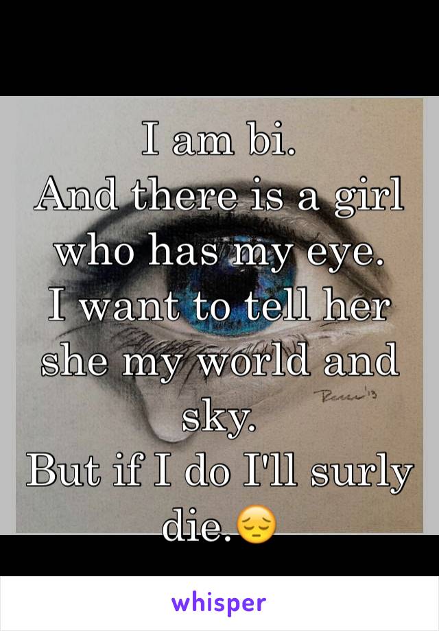 I am bi. 
And there is a girl who has my eye. 
I want to tell her she my world and sky. 
But if I do I'll surly die.😔