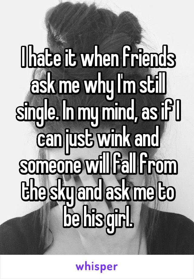 I hate it when friends ask me why I'm still single. In my mind, as if I can just wink and someone will fall from the sky and ask me to be his girl.