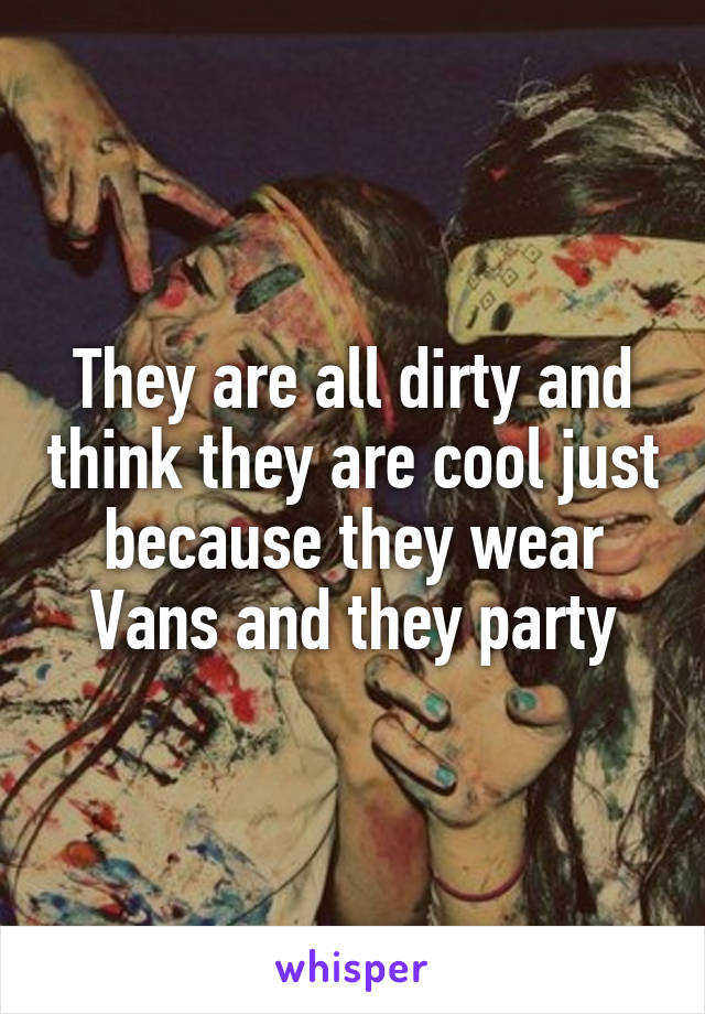 They are all dirty and think they are cool just because they wear Vans and they party