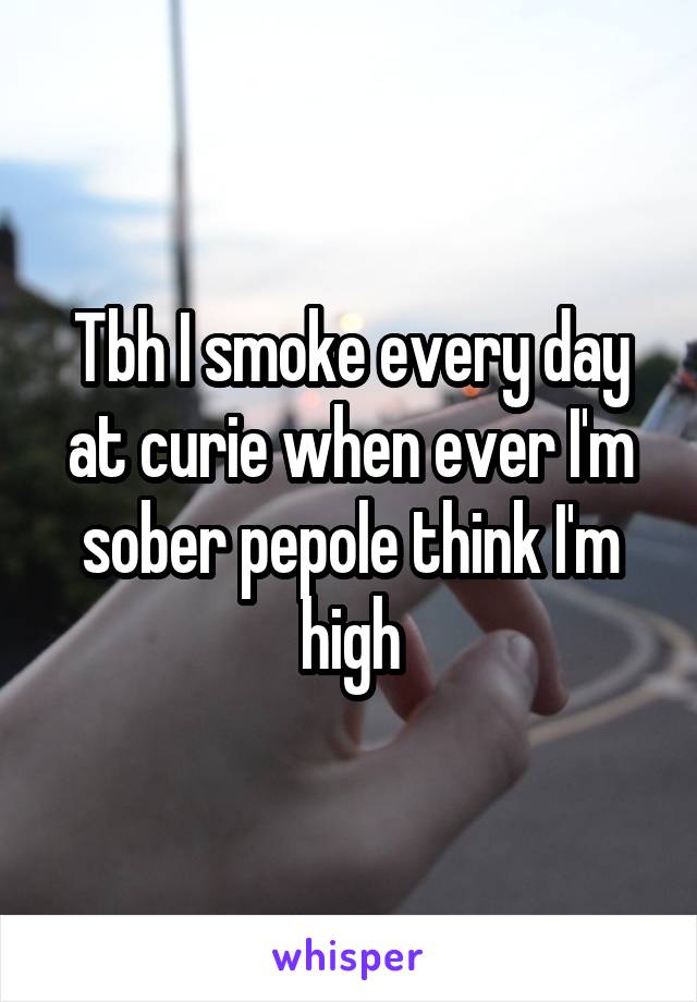 Tbh I smoke every day at curie when ever I'm sober pepole think I'm high