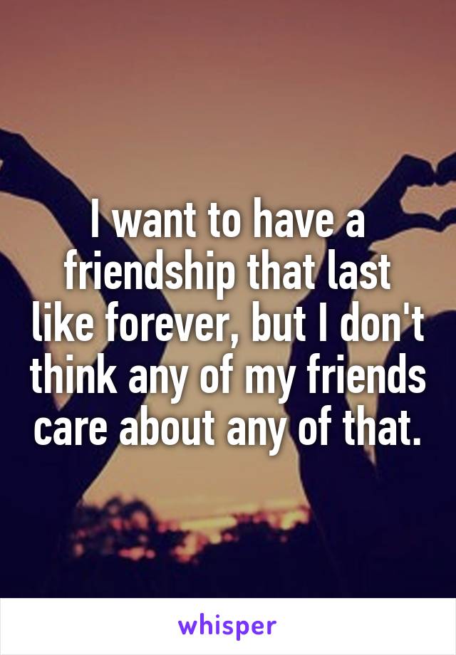 I want to have a friendship that last like forever, but I don't think any of my friends care about any of that.