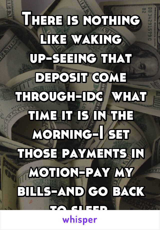 There is nothing like waking up-seeing that deposit come through-idc  what time it is in the morning-I set those payments in motion-pay my bills-and go back to sleep.