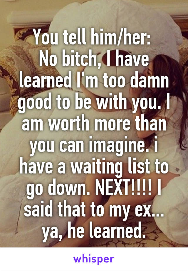 You tell him/her: 
No bitch, I have learned I'm too damn good to be with you. I am worth more than you can imagine. i have a waiting list to go down. NEXT!!!! I said that to my ex... ya, he learned.