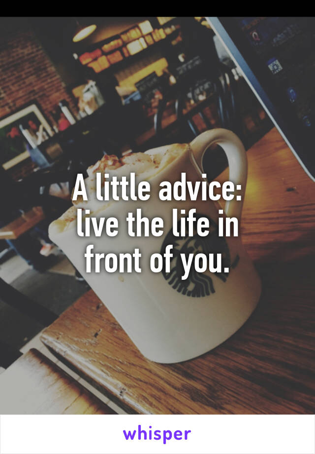 A little advice:
live the life in
front of you.