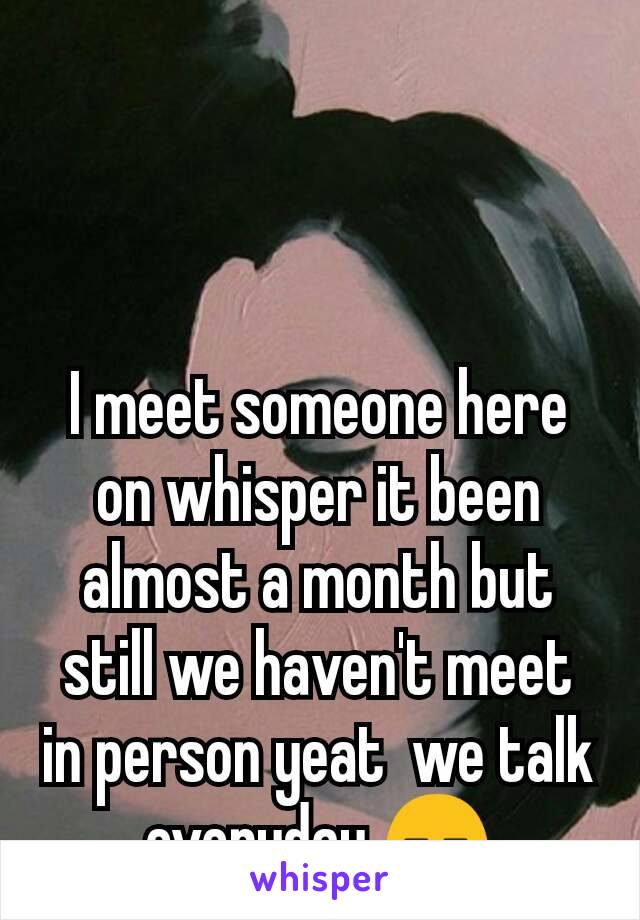 I meet someone here on whisper it been almost a month but still we haven't meet in person yeat  we talk everyday 😑