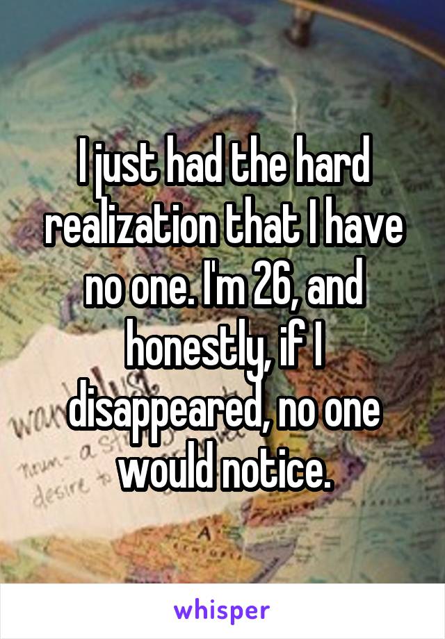 I just had the hard realization that I have no one. I'm 26, and honestly, if I disappeared, no one would notice.