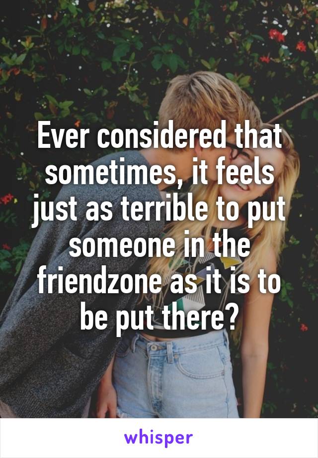 Ever considered that sometimes, it feels just as terrible to put someone in the friendzone as it is to be put there?