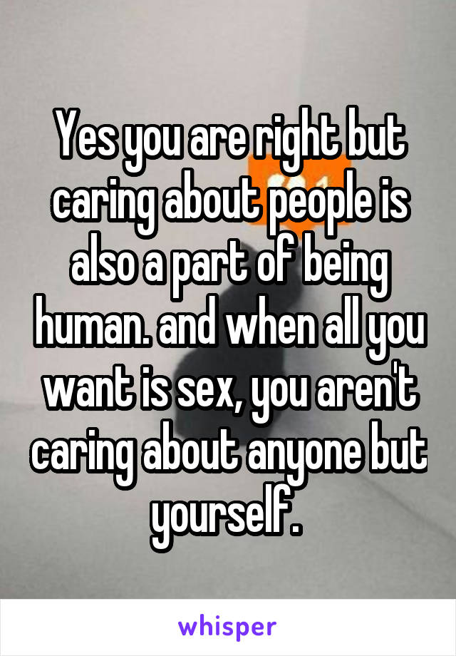 Yes you are right but caring about people is also a part of being human. and when all you want is sex, you aren't caring about anyone but yourself. 