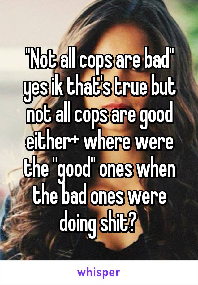 "Not all cops are bad" yes ik that's true but not all cops are good either+ where were the "good" ones when the bad ones were doing shit? 