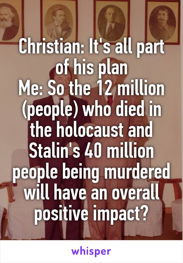 Christian: It's all part of his plan
Me: So the 12 million (people) who died in the holocaust and Stalin's 40 million people being murdered will have an overall positive impact?