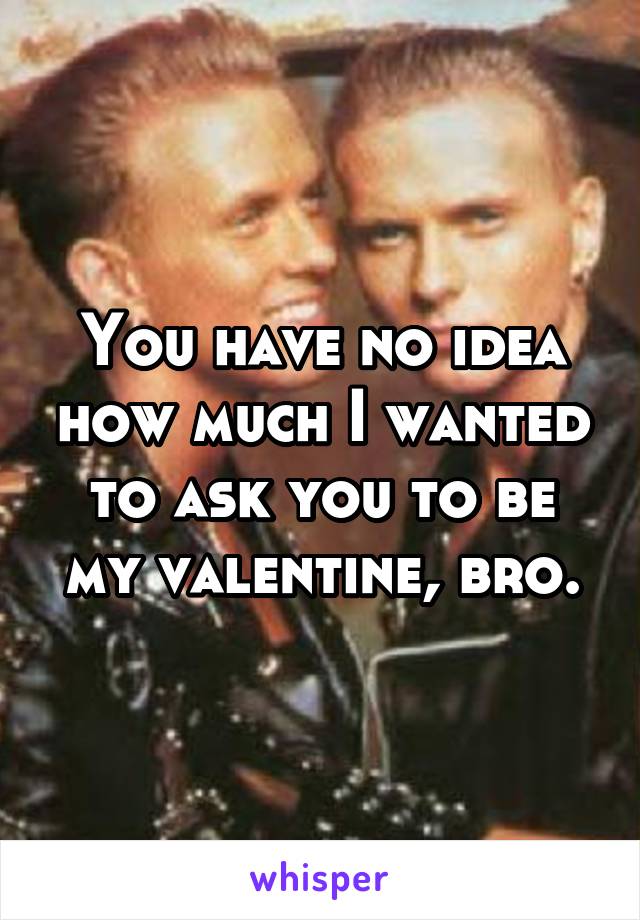You have no idea how much I wanted to ask you to be my valentine, bro.