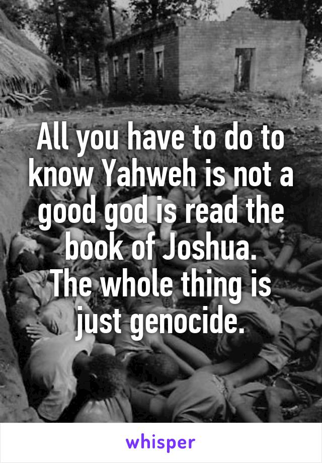 All you have to do to know Yahweh is not a good god is read the book of Joshua.
The whole thing is just genocide.