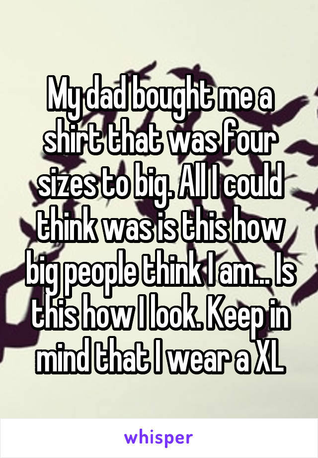 My dad bought me a shirt that was four sizes to big. All I could think was is this how big people think I am... Is this how I look. Keep in mind that I wear a XL