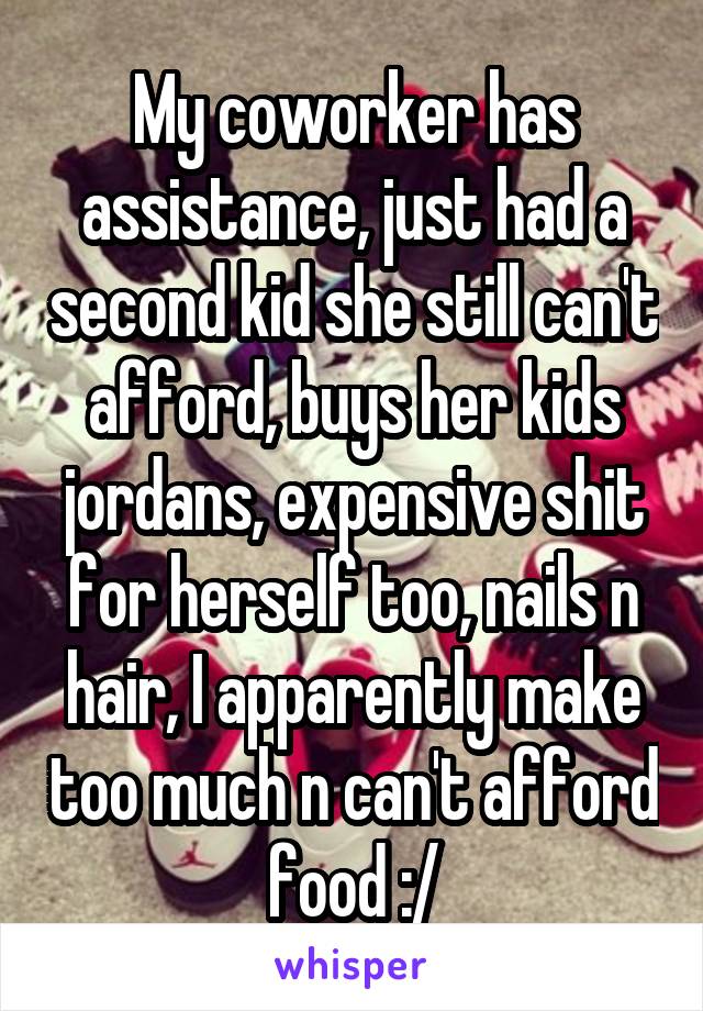 My coworker has assistance, just had a second kid she still can't afford, buys her kids jordans, expensive shit for herself too, nails n hair, I apparently make too much n can't afford food :/