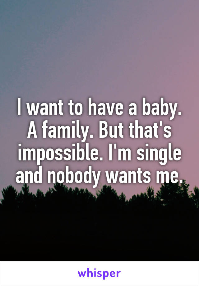 I want to have a baby. A family. But that's impossible. I'm single and nobody wants me.