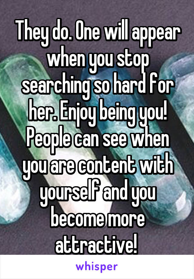 They do. One will appear when you stop searching so hard for her. Enjoy being you! People can see when you are content with yourself and you become more attractive! 