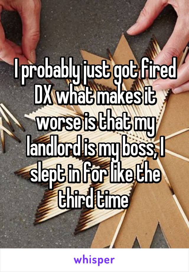 I probably just got fired DX what makes it worse is that my landlord is my boss, I slept in for like the third time 