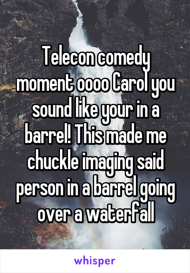 Telecon comedy moment oooo Carol you sound like your in a barrel! This made me chuckle imaging said person in a barrel going over a waterfall