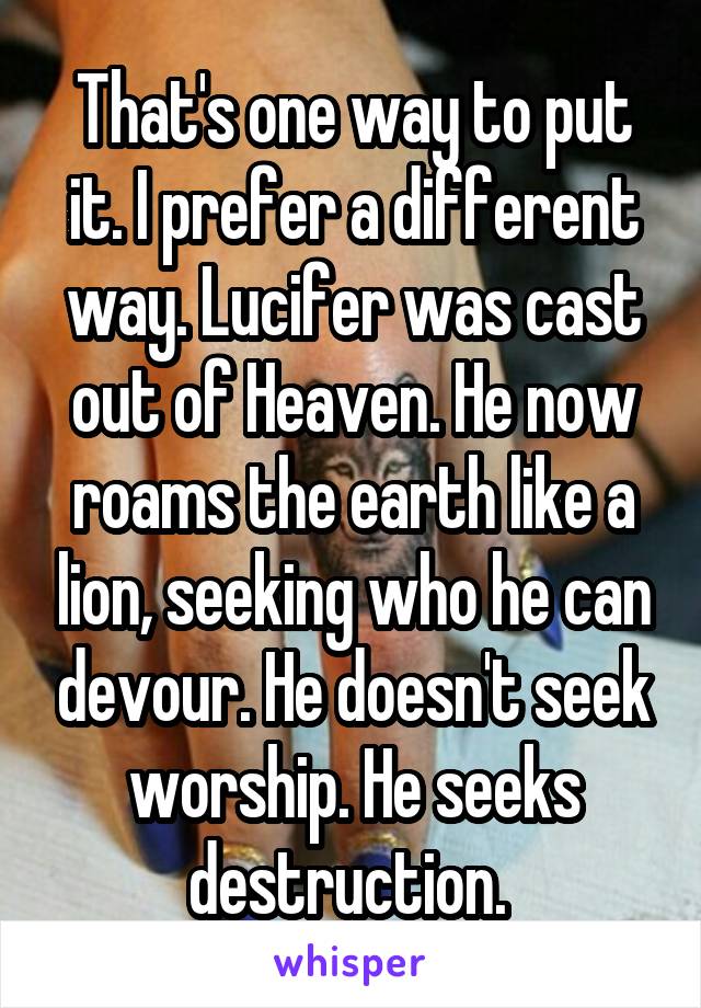 That's one way to put it. I prefer a different way. Lucifer was cast out of Heaven. He now roams the earth like a lion, seeking who he can devour. He doesn't seek worship. He seeks destruction. 