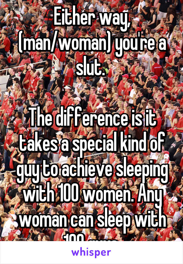 Either way, (man/woman) you're a slut. 

The difference is it takes a special kind of guy to achieve sleeping with 100 women. Any woman can sleep with 100 guys.