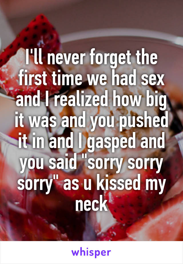 I'll never forget the first time we had sex and I realized how big it was and you pushed it in and I gasped and you said "sorry sorry sorry" as u kissed my neck