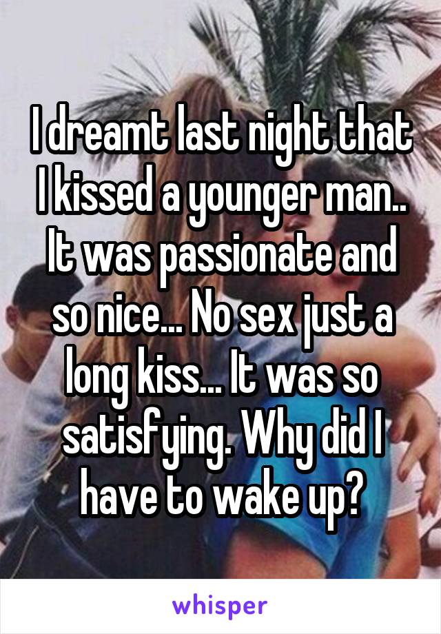 I dreamt last night that I kissed a younger man.. It was passionate and so nice... No sex just a long kiss... It was so satisfying. Why did I have to wake up?