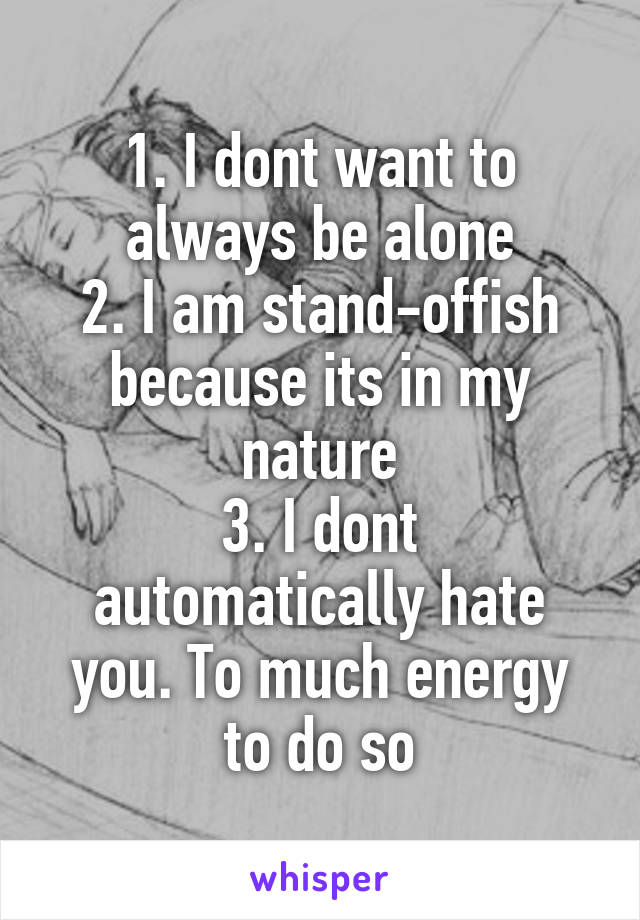 1. I dont want to always be alone
2. I am stand-offish because its in my nature
3. I dont automatically hate you. To much energy to do so