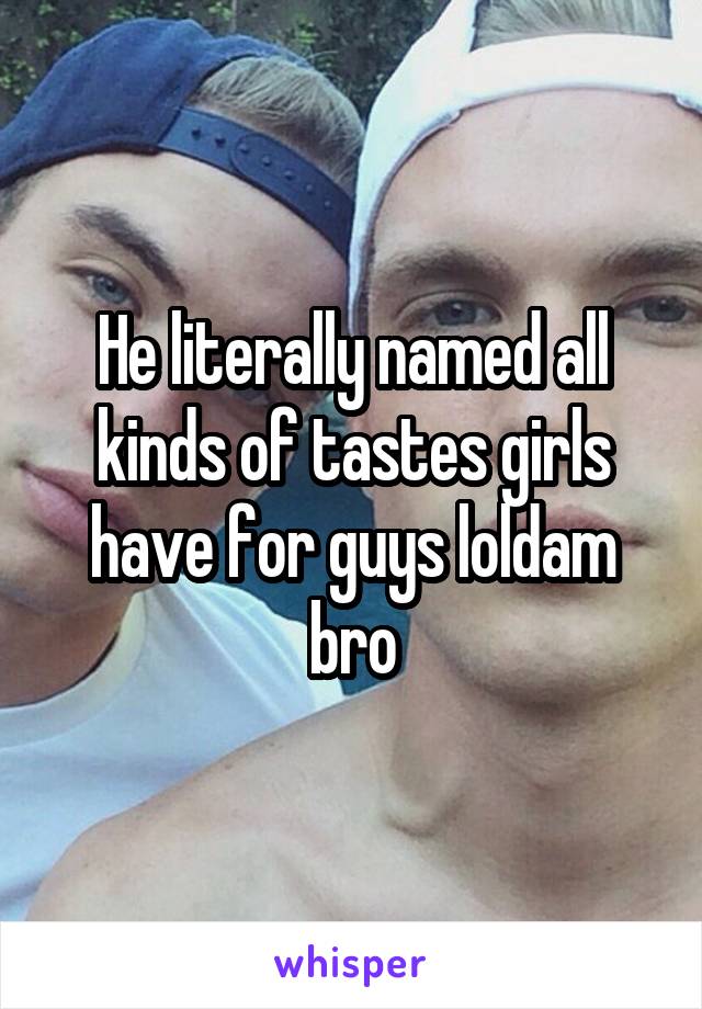 He literally named all kinds of tastes girls have for guys loldam bro