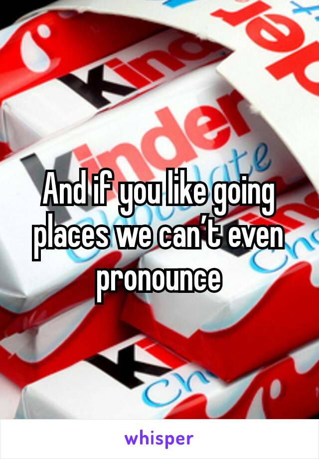 And if you like going places we can’t even pronounce